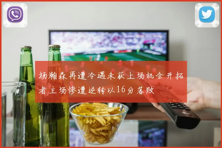 杨瀚森再遭冷遇未获上场机会开拓者主场惨遭逆转以16分落败