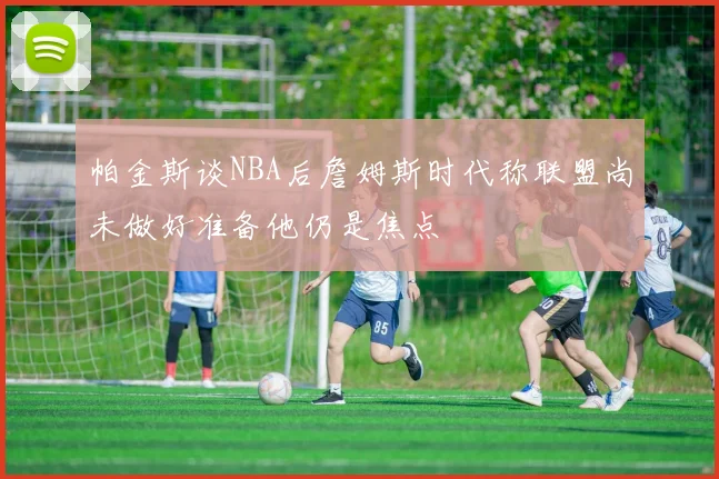 帕金斯谈NBA后詹姆斯时代称联盟尚未做好准备他仍是焦点