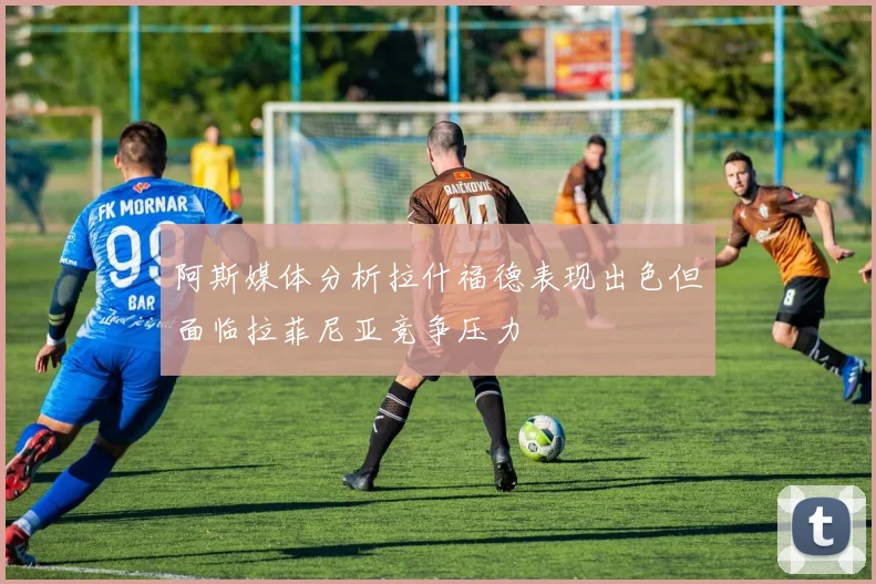 阿斯媒体分析拉什福德表现出色但面临拉菲尼亚竞争压力