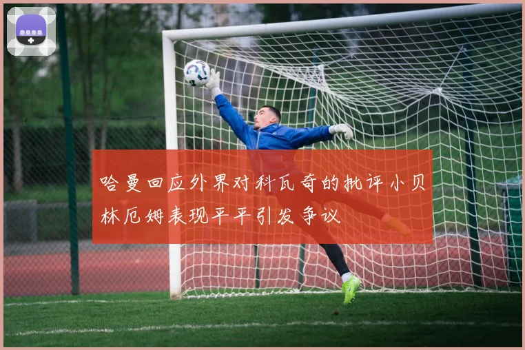 哈曼回应外界对科瓦奇的批评小贝林厄姆表现平平引发争议