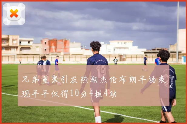 兄弟重聚引发热潮杰伦布朗半场表现平平仅得10分4板4助
