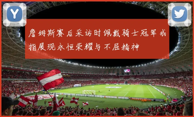 詹姆斯赛后采访时佩戴骑士冠军戒指展现永恒荣耀与不屈精神
