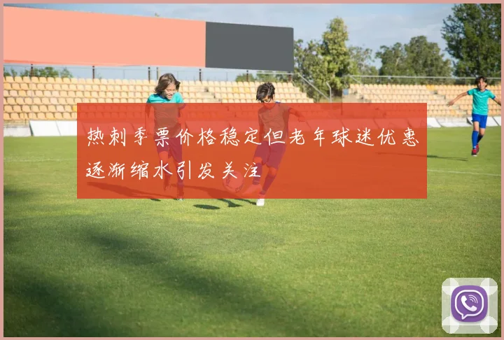 热刺季票价格稳定但老年球迷优惠逐渐缩水引发关注