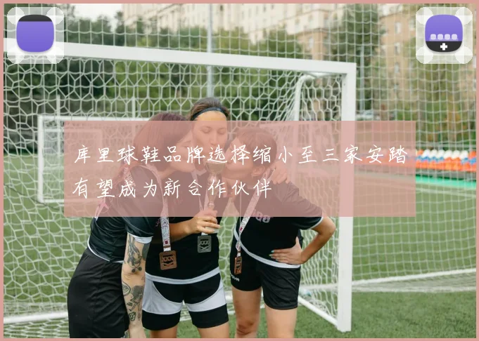 库里球鞋品牌选择缩小至三家安踏有望成为新合作伙伴