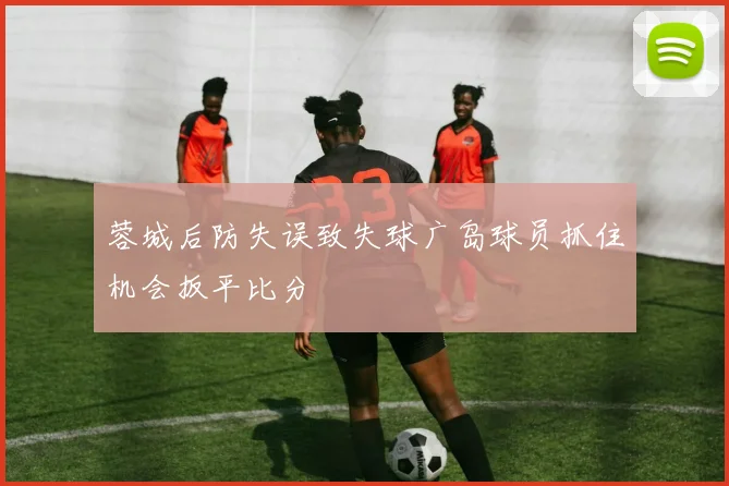 蓉城后防失误致失球广岛球员抓住机会扳平比分
