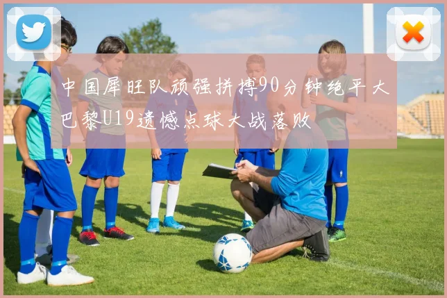中国犀旺队顽强拼搏90分钟绝平大巴黎U19遗憾点球大战落败