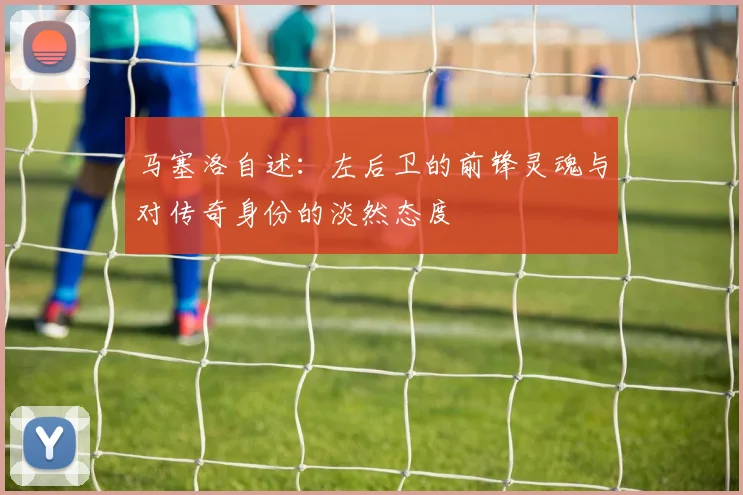 马塞洛自述：左后卫的前锋灵魂与对传奇身份的淡然态度