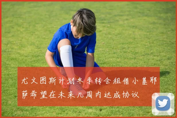 尤文图斯计划冬季转会租借小基耶萨希望在未来几周内达成协议