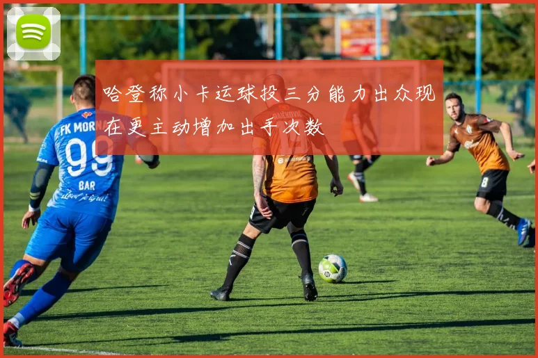 哈登称小卡运球投三分能力出众现在更主动增加出手次数