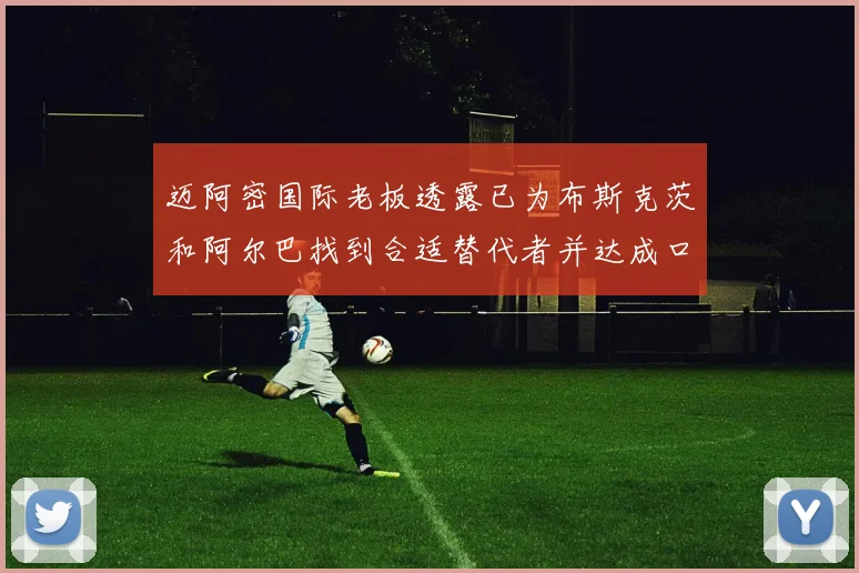 迈阿密国际老板透露已为布斯克茨和阿尔巴找到合适替代者并达成口头协议