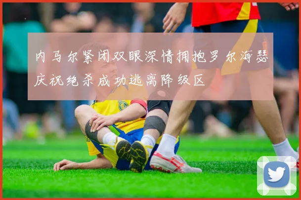 内马尔紧闭双眼深情拥抱罗尔海瑟庆祝绝杀成功逃离降级区