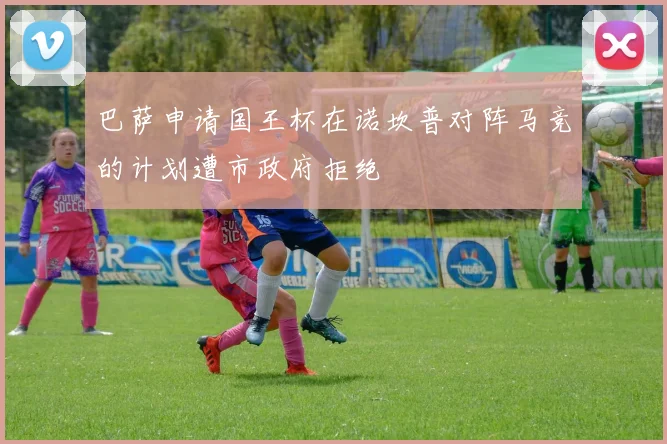 巴萨申请国王杯在诺坎普对阵马竞的计划遭市政府拒绝