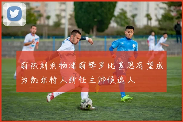 前热刺利物浦前锋罗比基恩有望成为凯尔特人新任主帅候选人