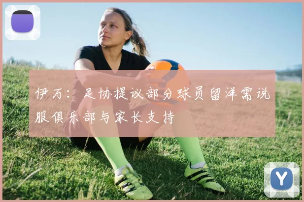 伊万：足协提议部分球员留洋需说服俱乐部与家长支持