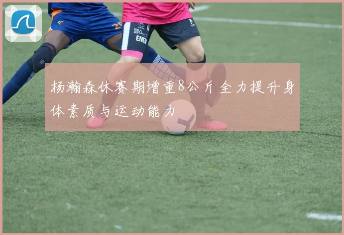 杨瀚森休赛期增重8公斤全力提升身体素质与运动能力
