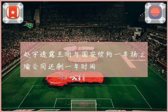 赵宇透露王刚与国安续约一年杨立瑜合同还剩一年时间