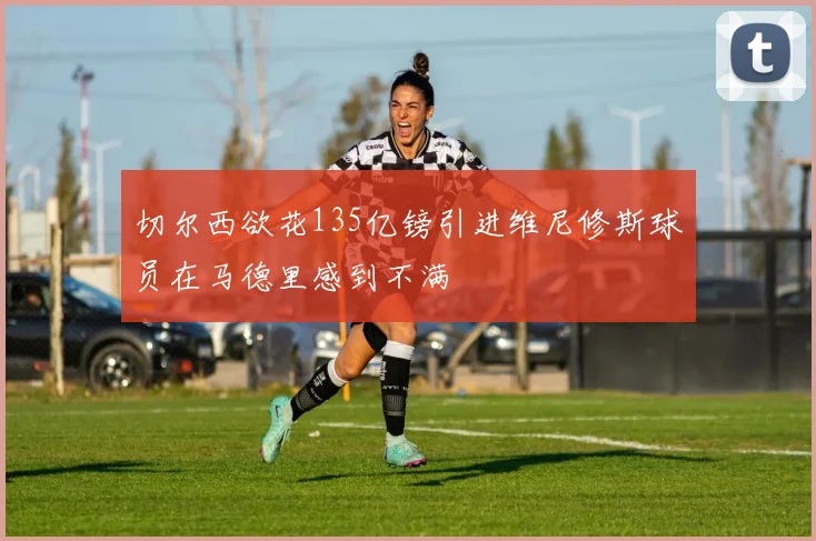 切尔西欲花135亿镑引进维尼修斯球员在马德里感到不满