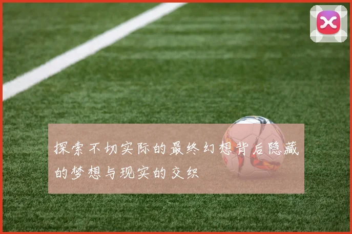 探索不切实际的最终幻想背后隐藏的梦想与现实的交织