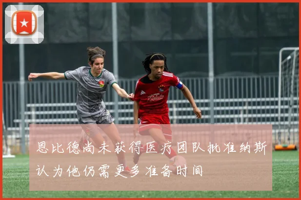 恩比德尚未获得医疗团队批准纳斯认为他仍需更多准备时间