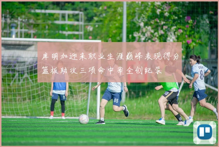库明加迎来职业生涯巅峰表现得分篮板助攻三项命中率全创纪录