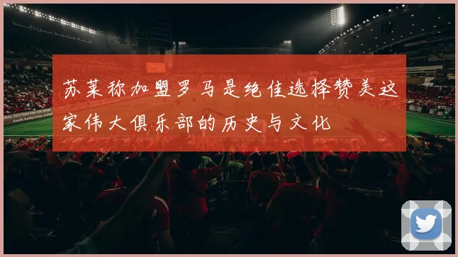 苏莱称加盟罗马是绝佳选择赞美这家伟大俱乐部的历史与文化