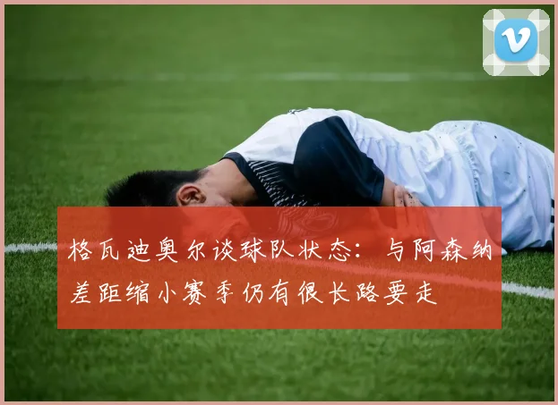 格瓦迪奥尔谈球队状态：与阿森纳差距缩小赛季仍有很长路要走