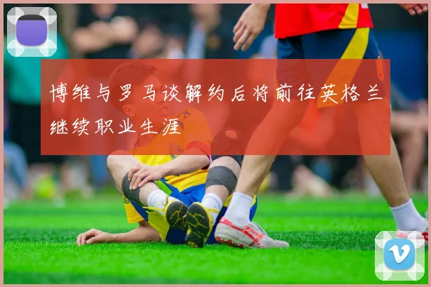 博维与罗马谈解约后将前往英格兰继续职业生涯