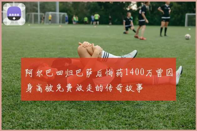 阿尔巴回归巴萨后悔药1400万曾因身高被免费放走的传奇故事