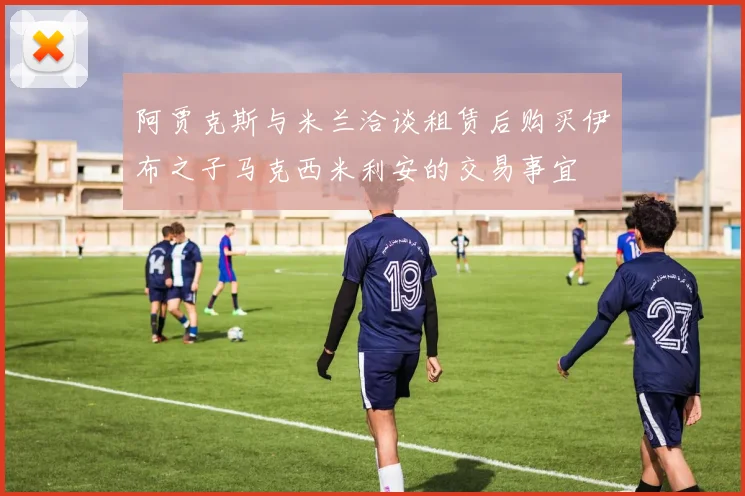 阿贾克斯与米兰洽谈租赁后购买伊布之子马克西米利安的交易事宜