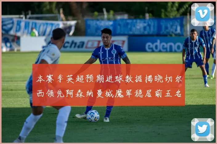 本赛季英超预期进球数据揭晓切尔西领先阿森纳曼城魔军稳居前五名